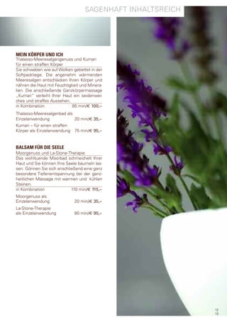 sagenhaft InhaltsreIch




MEIN KÖRPER UND ICH
thalasso-Meeresalgengenuss und Kumari
für einen straffen Körper
sie schweben wie auf Wolken gebettet in der
softpackliege. die angenehm wärmenden
Meeresalgen entschlacken Ihren Körper und
nähren die haut mit feuchtigkeit und Minera-
lien. die anschließende ganzkörpermassage
„Kumari“ verleiht Ihrer haut ein seidenwei-
ches und straffes aussehen.
in Kombination              85 min/€ 100,–
thalasso-Meeresalgenbad als
einzelanwendung             20 min/€ 35,–
Kumari – für einen straffen
Körper als einzelanwendung 75 min/€ 95,–


BALSAM FÜR DIE SEELE
Moorgenuss und la-stone-therapie
das wohltuende Moorbad schmeichelt Ihrer
haut und sie können Ihre seele baumeln las-
sen. gönnen sie sich anschließend eine ganz
besondere tiefenentspannung bei der ganz-
heitlichen Massage mit warmen und kühlen
steinen.
in Kombination              110 min/€ 115,–
Moorgenuss als
einzelanwendung              20 min/€ 35,–
la-stone-therapie
als einzelanwendung          80 min/€ 95,–




                                                            12
                                                            13
 