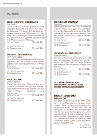 www.Uebergossenealm.at




    spa_Bäder


    SCHNELLE HILFE BEI MUSKELKATER                DER FÜHRENDE SPEZIALIST
    steinölbad                                    Basenbad
    steinöl wird aus Ölschiefer gewonnen, wirkt   Basen neutralisieren den säureüberschuss
    besonders belebend und erhöht Ihre haut-      unseres Köpers und regen die entschlack-
    durchblutung. es stärkt den Bewegungs-        ung an. die nährstoffe, welche mit der nah-
    apparat und regeneriert Muskulatur und ge-    rung täglich zu uns genommen werden, kön-
    lenke. Bei hartnäckigen Verspannungen ist     nen wieder besser vom Körper aufgenom-
    das steinölbad die perfekte Vorbereitung      men werden.
    Ihrer Muskeln auf eine Massage.               für eine person              20 min/€ 25,–
    für eine person               20 min/€ 25,–   für zwei personen in
                                                  der doppelwanne                50 min/€ 40,–
    für zwei personen in
    der doppelwanne              50 min/€ 40,–

                                                  UNENDLICH VIEL SINNLICHKEIT
    SAGENHAFT ÜBERRASCHEND                        rosenblütenbad
    Milch- & honigbad
                                                  der feine duft, der Königin der Blumen, wirkt
    diese Wohlfühlanwendung entführt sie in die   beim romantischen Kerzenschein harmoni-
    sagenwelt des hochkönigs. schon damals        sierend auf Körper, geist und seele. ein völli-
    Badeten die senner & sennerinnen in Milch     ges loslassen der alltäglichen sorgen stellt
    & honig...                                    sich ein.
    für eine person            20 min/€ 30,–      für eine person                20 min/€ 32,–
    für zwei personen in                          für zwei personen in
    der doppelwanne            20 min/€ 45,–      der doppelwanne                20 min/€ 48,–


    WACH...MACHER!
    erfrischungsbad                               DIESE BÄDER KÖNNEN SIE AUCH
    erleben sie den puren Ölgenuss von erfri-     GEMEINSAM MIT IHREM PARTNER IN
    schender Zitrone und fruchtig-süßer orange.   UNSERER DOPPELWANNE GENIESSEN!
    nach diesem erfrischungsbad fühlt sich Ihre
    haut          frisch,   strahlend       und
    vitalisiert an.
    für eine person               20 min/€ 30,–   MAGNETFELDRESONANZ-
    für zwei personen in                          THERAPIE (MRT)
    der doppelwanne              20 min/€ 45,–    genießen sie erholung auf der Mrt-Matte,
                                                  denn: ohne Magnetismus ist kein leben
                                                  möglich. fehlender Magnetismus bringt den
                                                  organismus außer Kontrolle, Mrt hilft die
                                                  gesundheit zu erhalten. die anwendungen
                                                  sind für die ganze familie geeignet, wirken
                                                  leistungssteigernd und unterstützen die Ver-
                                                  besserung der lebensqualität. Mehr Vitalität
                                                  und Wohlbefinden sowie die sicherheit, Ihrer
                                                  gesundheit etwas gutes zu tun, sind Kenn-
                                                  zeichen dieser therapie.
                                                                                 8 min/€ 12,–
                                                                                16 min/€ 18,–
 