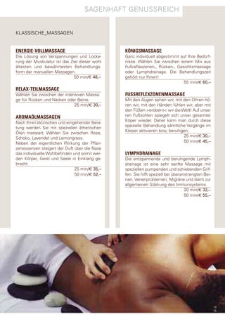 sagenhaft genUssreIch


KlassIsche_Massagen


ENERGIE-VOLLMASSAGE                            KÖNIGSMASSAGE
die lösung von Verspannungen und locke-        ganz individuell abgestimmt auf Ihre Bedürf-
rung der Muskulatur ist das Ziel dieser wohl   nisse. Wählen sie zwischen einem Mix aus
ältesten und bewährtesten Behandlungs-         fußreflexzonen-, rücken-, gesichtsmassage
form der manuellen Massagen.                   oder lymphdrainage. die Behandlungszeit
                              50 min/€ 48,–    gehört nur Ihnen!
                                                                            55 min/€ 60,–
RELAX-TEILMASSAGE
Wählen sie zwischen der intensiven Massa-      FUSSREFLEXZONENMASSAGE
ge für rücken und nacken oder Beine.           Mit den augen sehen wir, mit den ohren hö-
                             25 min/€ 30,–     ren wir, mit den händen fühlen wir, aber mit
                                               den füßen >erobern< wir die Welt! auf unse-
AROMAÖLMASSAGEN                                ren fußsohlen spiegelt sich unser gesamter
                                               Köper wieder. daher kann man durch diese
nach Ihren Wünschen und eingehender Bera-
                                               spezielle Behandlung sämtliche Vorgänge im
tung werden sie mit speziellen ätherischen
                                               Körper aktivieren bzw. beruhigen.
Ölen massiert. Wählen sie zwischen rose,
                                                                             25 min/€ 30,–
schoko, lavendel und lemongrass.
neben der eigentlichen Wirkung der pflan-                                    50 min/€ 45,–
zenessenzen steigert der duft über die nase
das individuelle Wohlbefinden und somit wer-   LYMPHDRAINAGE
den Körper, geist und seele in einklang ge-    die entspannende und beruhigende lymph-
bracht.                                        drainage ist eine sehr sanfte Massage mit
                               25 min/€ 35,–   speziellen pumpenden und schiebenden grif-
                               50 min/€ 52,–   fen. sie hilft speziell bei überanstrengten Bei-
                                               nen, Venenproblemen, Migräne und dient zur
                                               allgemeinen stärkung des Immunsystems.
                                                                                 20 min/€ 32,–
                                                                                 50 min/€ 55,–




                                                                                                  14
                                                                                                  15
 