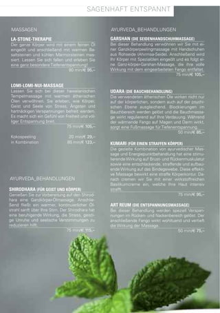 sagenhaft entspannt

 Massagen                                          ayUrVeda_BehandlUngen

 LA-STONE-THERAPIE                                 GARSHAN (DIE SEIDENHANDSCHUHMASSAGE)
 der ganze Körper wird mit einem feinen Öl         Bei dieser Behandlung verwöhnen wir sie mit ei-
 eingeölt und anschließend mit warmen Ba-          ner ganzkörperpeelingmassage mit handschuhen
 saltsteinen und kühlen Marmorsteinen mas-         aus rohseide (ahirmsa-seide). anschließend wird
 siert. lassen sie sich fallen und erleben sie     Ihr Körper mit spezialölen eingeölt und es folgt ei-
 eine ganz besondere tiefenentspannung!            ne ganz-körper-garshan-Massage, die ihre volle
                                 80 min/€ 95,–     Wirkung mit dem eingearbeiteten fango entfaltet.
                                                                                       75 min/€ 105,–

 LOMI-LOMI-NUI-MASSAGE
 lassen sie sich bei dieser hawaiianischen         UDARA (DIE BAUCHBEHANDLUNG)
 tempelmassage mit warmen ätherischen              die verwendeten ätherischen Öle wirken nicht nur
 Ölen verwöhnen. sie erleben, wie Körper,          auf der körperlichen, sondern auch auf der psychi-
 geist und seele von stress, ängsten und           schen ebene ausgleichend. Blockierungen im
 hartnäckigen Verspannungen befreit werden.        Bauchbereich werden gelöst und die Bauchmassa-
 es macht sich ein gefühl von freiheit und völ-    ge wirkt regulierend auf Ihre Verdauung. Während
 liger entspannung breit.                          der wärmende fango auf Magen und darm wirkt,
                               75 min/€ 105,–      sorgt eine fußmassage für tiefenentspannung.
                                                                                       50 min/€ 85,–
 Kokospeeling                    20 min/€ 29,–
 in Kombination                 85 min/€ 123,–     KUMARI (FÜR EINEN STRAFFEN KÖRPER)
                                                   die gezielte Kombination von ayurvedischer Mas-
                                                   sage und energiepunktbehandlung hat eine stimu-
                                                   lierende Wirkung auf Brust- und rückenmuskulatur
                                                   sowie eine entschlackende, straffende und aufbau-
                                                   ende Wirkung auf das Bindegewebe. diese effekti-
                                                   ve Massage bewirkt eine straffe Körperkontur. da-
ayUrVeda_BehandlUngen                              nach cremen wir sie mit einer wirkstoffreichen
                                                   Basilikumcreme ein, welche Ihre haut intensiv
SHIRODHARA (FÜR GEIST UND KÖRPER)                  strafft.
genießen sie zur Vorbereitung auf den shirod-                                          75 min/€ 95,–
hara eine ganzkörper-Ölmassage. anschlie-
ßend fließt ein warmer, kontinuierlicher Öl-       ART REUM (DIE ENTSPANNUNGSMASSAGE)
strahl sanft über Ihre stirn. der shirodhara hat   Bei dieser Behandlung werden speziell Verspan-
eine beruhigende Wirkung, die stress, geisti-      nungen im rücken- und nackenbereich gelöst. der
ge Unruhe und seelische Verstimmungen zu           anschließende fango wirkt wohltuend und vertieft
reduzieren hilft.                                  die Wirkung der Massage.
                                 75 min/€ 115,–                                     50 min/€ 75,–
 
