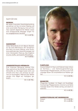 www.Uebergossenealm.at




     nUr für Ihn

     REFRESH
     Bei dieser exquisiten gesichtsbehandlung
     verwöhnen wir sie mit einem peeling und
     einer porentiefen reinigung. eine auf Ihre
     haut speziell abgestimmte Maske sowie
     eine entspannende Massage sorgen für
     ein ausgeglichenes hautbild.
                                 85 min/€ 76,–




     QUICKSTART
     diese Behandlung ist ein Beauty Booster
     für die zarte Männerhaut. Wir verwöhnen
     Ihre haut mit einem peeling, einer durch-
     blutungsfördernden gesichtsmassage und
     einer individuellen packung. das ergebnis
     ist eine straffe, samtweiche pfirsichhaut.
                                  55 min/€ 52,–




     UNWIDERSTEHLICH MÄNNLICH                     FUßPFLEGE:
     eine Intensive reinigung bereitet Ihre       Kräuterfußbad mit haut und fußanamnese inklusi-
     haut optimal auf die aufnahme wertvoller     ve hornhaut – und hühneraugenentfernung.
     Wirkstoffe vor. die algenmaske kühlt und     hochwertige pflegeprodukte und eine kurze fuß-
     erfrischt Ihre haut und versorgt sie opti-   massage lassen sie anschließend auf Wolken ge-
     mal mit feuchtigkeit. Während der Maske      hen.
     werden Ihre nägel auf hochglanz ge-                                           45 min/€ 43,–
     bracht.
                                85 min/€ 110,–
                                                  MANIKÜRE:
                                                  pflegendes handbad, mit nagel und hautpflege.
                                                  hochwertige pflegeprodukte und eine kurze hand-
                                                  massage lassen Ihre hände samtig und weich er-
                                                  scheinen.
                                                                                    45 min/€ 35,–



                                                  HARRENTFERNUNG MIT WARMWACHS:
                                                  rücken                  25 min/€ 25,–
                                                  Brust                   25 min/€ 25,–


                                                                                                    16
                                                                                                    17
 