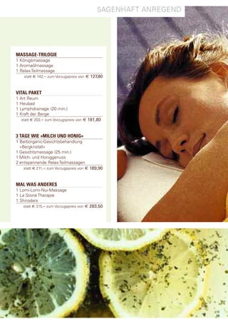 sagenhaft anregend




MASSAGE-TRILOGIE
1 Königsmassage
1 aromaölmassage
1 relax-teilmassage
    statt € 142,– zum Vorzugspreis von € 127,80



VITAL PAKET
1 art reum
1 heubad
1 lymphdrainage (20 min.)
1 Kraft der Berge
   statt € 202,– zum Vorzugspreis von € 181,80



3 TAGE WIE »MILCH UND HONIG«
1 Barborganic-gesichtsbehandlung
  »Bergkristall«
1 gesichtsmassage (25 min.)
1 Milch- und honiggenuss
2 entspannende relax-teilmassagen
    statt € 211,– zum Vorzugspreis von € 189,90



MAL WAS ANDERES
1 lomi-lomi-nui-Massage
1 la stone therapie
1 shirodara
    statt € 315,– zum Vorzugspreis von € 283,50




                                                                18
                                                                19
 