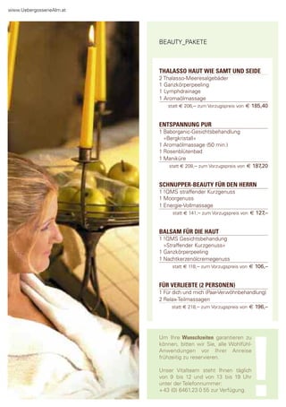 www.Uebergossenealm.at




                         BeaUty_paKete



                         THALASSO HAUT WIE SAMT UND SEIDE
                         2 thalasso-Meeresalgebäder
                         1 ganzkörperpeeling
                         1 lymphdrainage
                         1 aromaölmassage
                             statt € 206,– zum Vorzugspreis von € 185,40


                         ENTSPANNUNG PUR
                         1 Baborganic-gesichtsbehandlung
                           »Bergkristall«
                         1 aromaölmassage (50 min.)
                         1 rosenblütenbad
                         1 Maniküre
                             statt € 208,– zum Vorzugspreis von € 187,20


                         SCHNUPPER-BEAUTY FÜR DEN HERRN
                         1 !QMs straffender Kurzgenuss
                         1 Moorgenuss
                         1 energie-Vollmassage
                              statt € 141,– zum Vorzugspreis von € 127,–


                         BALSAM FÜR DIE HAUT
                         1 !QMs gesichtsbehandung
                           »straffender Kurzgenuss«
                         1 ganzkörperpeeling
                         1 nachtkerzenölcremegenuss
                               statt € 118,– zum Vorzugspreis von € 106,–


                         FÜR VERLIEBTE (2 PERSONEN)
                         1 für dich und mich (paar-Verwöhnbehandlung)
                         2 relax-teilmassagen
                               statt € 218,– zum Vorzugspreis von € 196,–




                         Um Ihre Wunschzeiten garantieren zu




                                                               !
                         können, bitten wir sie, alle Wohlfühl-
                         anwendungen vor Ihrer anreise
                         frühzeitig zu reservieren.

                         Unser Vitalteam steht Ihnen täglich
                         von 9 bis 12 und von 13 bis 19 Uhr
                         unter der telefonnummer:
                         + 43 (0) 6461.23 0 55 zur Verfügung.
 