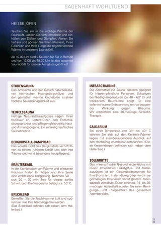 sagenhaft WohltUend


heIsse_Öfen

tauchen sie ein in die wohlige Wärme der
saunaluft. lassen sie sich umnebeln und ein-
hüllen von düften und dämpfen. atmen sie
tief ein und gönnen sie Ihren Muskeln, Ihren
gelenken und Ihrer lunge die regenerierende
Wärme in unserem saunadörfl.

ab 10.00 Uhr sind 2 saunen für sie in Betrieb
und von 13.00 bis 19.30 Uhr ist das gesamte
saunadörfl für unsere almgäste geöffnet!




STUBENSAUNA                                         INFRAROTKABINE
das ambiente und der geruch naturbelasse-           die alternative zur sauna, bestens geeignet
ner heimischer hochgebirgshölzer und                für hitzeempfindliche personen. schwitzen
der gemütlich warme Kachelofen strahlen             bei niedrigtemperaturen (ca. 40 – 60° c) und
höchste saunabehaglichkeit aus.                     trockenem raumklima sorgt für eine
                                                    tiefenwirksame entspannung mit vorbeugen-
                                                    der      Wirkung       gegen       rheuma.
TEUFELSSAUNA                                        Wir empfehlen eine 30-minütige farblicht-
heftige naturaromaaufgüsse regen Ihren              therapie.
Kreislauf an, unterstützen den entschla-
ckungsprozess und pflegen gleichzeitig haut
und atmungsorgane. ein einmalig teuflisches         CALDARIUM
saunaerlebnis!                                      Bei einer temperatur von 38° bis 40° c
                                                    können sie sich auf den Keramik-Wärme-
                                                    liegen mit atemberaubendem ausblick auf
BERGKRISTALL-DAMPFBAD                               den hochkönig wunderbar entspannen. (die-
das violette licht des Bergkristalls verhilft Ih-   se Keramikliegen befinden sich neben dem
nen zu tiefem, ruhigem schlaf und klärt Ihre        hallenbad.)
träume und wirkt besonders hautpflegend.

                                                    SOLEGROTTE
KRÄUTERBADL                                         das meeresfrische gesundheitserlebnis mit
In der Kombination von Wärme und erlesenen          reinen ätherischen eukalyptus- und Minze-
Kräutern finden Ihr Körper und Ihre seele           auszügen ist ein gesundheitsbrunnen für
eine wohltuende Umgebung. nehmen sie                Ihre Bronchien. In der »solegrotte« wird in re-
sich 20 – 30 min Zeit für dieses sanfte             gelmäßigen Intervallen feinst gelöste Meer-
schwitzbad. die temperatur beträgt ca. 55° c.       salzsole zerstäubt. durch einen ca. 15- bis 20-
                                                    minütigen aufenthalt erzielen sie einen reini-
                                                    gungs- und pflegeeffekt des gesamten
BRECHLBAD                                           atembereichs.
genießen sie die feucht-warme luft und spü-
ren sie, wie Ihre atemwege frei werden.
(das Brechlbad befindet sich neben dem hal-
lenbad.)


                                                                                                      22
                                                                                                      23
 