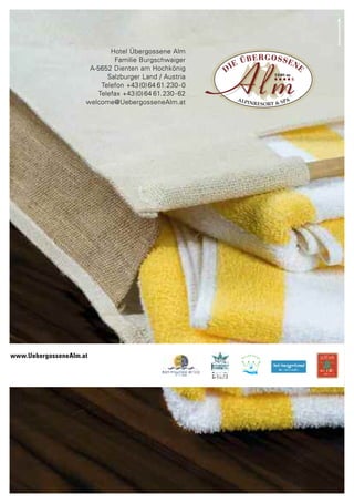 www.UebergosseneAlm.at




                                Hotel Übergossene Alm
                                 Familie Burgschwaiger
                          A-5652 Dienten am Hochkönig
                               Salzburger Land / Austria
                             Telefon +43 (0) 64 61.230 - 0
                            Telefax +43 (0) 64 61.230 - 62
                         welcome@UebergosseneAlm.at




www.UebergosseneAlm.at
 