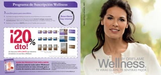 Programa de Suscripción Wellness




                                                                                                                                                                        Válido del Cat.5 al Cat.8 – 2011
3 sencillos pasos para suscribirte:
1   Suscríbete al programa Wellness a través de www.oriﬂame.es en la zona de pedido.                                         ¡Suscríbete
2   Los productos a los que te suscribas se te enviarán durante 4 catálogos consecutivos                                     hoy mismo!
    automáticamente. Válido para los Wellness Packs Bienestar y los Batidos Wellness (21 rac.)
3   Recibirás tu 5º producto GRATIS junto con tu 5º pedido de la suscripción.




         ¡20%
                                                                                                                                                   ¡GR ATIS!



                                                                                                                                                   ¡GR ATIS!




                   dto!
        ¡Un descuento EXCLUSIVO que obtendrás                                Puedes elegir entre el sabor de vainilla,
                                                                                       fresa o chocolate.
                                                                                                                                                  ¡GR ATIS!



        únicamente si te suscribes a Wellness!
                                                                                                   Encuentra información más detallada de Wellness en www.oriﬂame.es




                     GUÍA DE PRODUCTOS WELLNESS                                                            Wellness Product Guide
                                                                                                           Guía de Productos Wellness
                     ¿Quieres saberlo todo sobre Wellness?                                                 Este dossier ofrece información detallada de Wellness.
                                                                                                           Una amplia gama de productos para hombre y mujer,
                     Lo encontrarás en esta cómoda guía a                                                  consejos de expertos y asesoramiento para perder peso.
                                                                                                           Las preguntas más frecuentes y las recetas más saludables.
                     través de nuestra web www.oriﬂame.es                                                  65 páginas.
                           Oriﬂ ame Cosméticos S.A. Avda. Bruselas, nº 5. 28108 Alcobendas (Madrid) Pedidos 901 11 61 82 Oﬁcina 91 804 18 75 www.oriﬂ ame.es
                                                                                                                                                                                                           TE VERÁS GUAPA, TE SENTIRÁS MEJOR
 