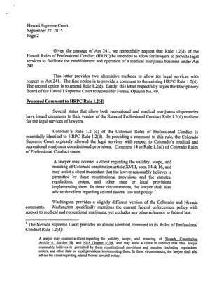 Hawaii Supreme Court
September 22, 2015
Page 2
Given the passage of Act 241, we respectfully request that Rule 1.2(d) of the
Hawaii Rules of Professional Conduct (HRPC) be amended to allow for lawyers to provide legal
services to facilitate the establishment and operation of a medical marijuana business under Act
241.
This letter provides two alternative methods to allow for legal services with
respect to Act 241. The first option is to provide a comment to the existing HRPC Rule 1.2(d).
The second option is to amend Rule 1.2(d). Lastly, this letter respectfully urges the Disciplinary
Board of the Hawai'i Supreme Court to reconsider Formal Opinion No. 49.
Proposed Comment to HRPC Rule 1.2(d)
Several states that allow both recreational and medical marijuana dispensaries
have issued comments to their version of the Rules of Professional Conduct Rule 1.2(d) to allow
for the legal services of lawyers.
Colorado's Rule 1.2 (d) of the Colorado Rules of Professional Conduct is
essentially identical to HRPC Rule 1.2(d). In providing a comment to this rule, the Colorado
Supreme Court expressly allowed the legal services with respect to Colorado's medical and
recreational marijuana constitutional provisions. Comment 14 to Rule 1.2(d) of Colorado Rules
of Professional Conduct states:
A lawyer may counsel a client regarding the validity, scope, and
meaning of Colorado constitution article XTIII, secs. 14 & 16, and
may assist a client in conduct that the lawyer reasonably believes is
permitted by these constitutional provisions and the statutes,
regulations, orders, and other state or local provisions
implementing them. In these circumstances, the lawyer shall also
advise the client regarding related federal law and policy. 1
Washington provides a slightly different version of the Colorado and Nevada
comments. Washington specifically mentions the current federal enforcement policy with
respect to medical and recreational marijuana, yet excludes any other reference to federal law.
1
The Nevada Supreme Court provides an almost identical comment to its Rules of Professional
Conduct Rule 1.2(d):
A lawyer may counsel a client regarding the validity, scope, and meaning of Nevada Constitution
Article 4, Section 38, and NRS Chapter 453A, and may assist a client in conduct that the lawyer
reasonably believes is permitted by these constitutional provisions and statutes, including regulations,
orders, and other state or local provisions implementing them. In these circumstances, the lawyer shall also
advise the client regarding related federal law and policy.
 