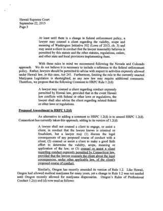 Hawaii Supreme Court
September 22, 2015
Page 3
At least until there is a change in federal enforcement policy, a
lawyer may counsel a client regarding the validity, scope and
meaning of Washington Initiative 502 (Laws of 2013, ch. 3) and
may assist a client in conduct that the lawyer reasonably believes is
permitted by this statute and the other statutes, regulations, orders,
and other state and local provisions implementing them.
With these rules in mind we recommend following the Nevada and Colorado
approach. We do not believe it is necessary to include a reference to the federal enforcement
policy. Rather, lawyers should be permitted to advise with respect to activities expressly allowed
under Hawaii law, in this case, Act 241. Furthermore, limiting the rule to the currently enacted
Marijuana Legislation is shortsighted, as any new law may require additional comments.
Therefore, we propose that the following Comment to HRPC Rule 1.2(d):
A lawyer may counsel a client regarding conduct expressly
permitted by Hawaii law, provided that in the event Hawaii
law conflicts with federal or other laws or regulations, the
lawyer shall also advise the client regarding related federal
or other laws or regulations.
Proposed Amendment to HRPC 1.2(d)
An alternative to adding a comment to HRPC 1.2(d) is to amend HRPC 1.2(d).
Connecticut has currently taken this approach, adding to its version of 1.2(d):
A lawyer shall not counsel a client to engage, or assist a
client, in conduct that the lawyer knows is criminal or
fraudulent, but a lawyer may (1) discuss the legal
consequences of any proposed course of conduct with a
client; (2) counsel or assist a client to make a good faith
effort to determine the validity, scope, meaning or
application of the law; or (3) counsel or assist a client
regarding conduct expressly permitted by Connecticut law,
provided that the lawyer counsels the client about the legal
consequences, under other applicable law, of the client's
proposed course of conduct.
Similarly, Oregon has recently amended its version of Rule 1.2. Like Hawaii,
Oregon had allowed medical marijuana for many years, yet a change to Rule 1.2 was not needed
until Oregon recently allowed for marijuana dispensaries. Oregon's Rules of Professional
Conduct 1.2(c) and (d) now read as follows:
 
