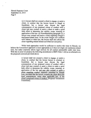 Hawaii Supreme Court
September 22, 2015
Page 4
(c) A lawyer shall not counsel a client to engage, or assist a
client, in conduct that the lawyer knows is illegal or
fraudulent, but a lawyer may discuss the legal
consequences of any proposed course of conduct with a
client and may counsel or assist a client to make a good
faith effort to determine the validity, scope, meaning or
application of the law. (d) Notwithstanding paragraph (c), a
lawyer may counsel and assist a client regarding Oregon's
marijuana-related laws. In the event Oregon law conflicts
with federal or tribal law, the lawyer shall also advise the
client regarding related federal and tribal law and policy.
While both approaches would be sufficient to resolve this issue in Hawaii, we
believe the Connecticut approach is more appropriate as it does not single out marijuana-related
laws, but rather expressly allows legal services for all conduct permissible under state laws.
With this in mind we propose the following amendment to HRPC Rule 1.2(d) as an alternative to
the proposed comment provided above:
A lawyer shall not counsel a client to engage, or assist a
client, in conduct that the lawyer knows is criminal or
fraudulent, but a lawyer may discuss the legal
consequences of any proposed course of conduct with a
client and may counsel or assist a client to make a good
faith effort to determine the validity, scope, meaning, or
application of the law and may also counsel or assist a
client regarding conduct expressly permitted by Hawaii
Law, provided that the lawyer counsels the client about the
legal consequences, under other applicable law, of the
client's proposed course of conduct. (Proposed Amendment
Underlined).
 