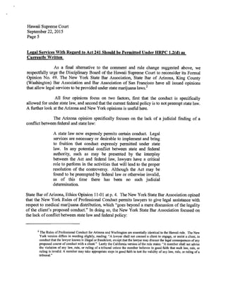 Hawaii Supreme Court
September 22, 2015
Page 5
Legal Services With Regard to Act 241 Should be Permitted Under HRPC 1.2(d) as
Currently Written
As a final alternative to the comment and rule change suggested above, we
respectfully urge the Disciplinary Board of the Hawaii Supreme Court to reconsider its Formal
Opinion No. 49. The New York State Bar Association, State Bar of Arizona, King County
(Washington) Bar Association and Bar Association of San Francisco have all issued opinions
that allow legal services to be provided under state marijuana laws. 2
All four opinions focus on two factors, first that the conduct is specifically
allowed for under state law, and second that the current federal policy is to not preempt state law.
A further look at the Arizona and New York opinions is useful here.
The Arizona opinion specifically focuses on the lack of a judicial finding of a
conflict between federal and state law:
A state law now expressly permits certain conduct. Legal
services are necessary or desirable to implement and bring
to fruition that conduct expressly permitted under state
law. In any potential conflict between state and federal
authority, such as may be presented by the interplay
between the Act and federal law, lawyers have a critical
role to perform in the activities that will lead to the proper
resolution of the controversy. Although the Act may be
found to be preempted by federal law or otherwise invalid,
as of this time there has been no such judicial
determination.
State Bar of Arizona, Ethics Opinion 11-01 at p. 4. The New York State Bar Association opined
that the New York Rules of Professional Conduct permits lawyers to give legal assistance with
respect to medical marijuana distribution, which "goes beyond a mere discussion of the legality
of the client's proposed conduct." In doing so, the New York State Bar Association focused on
the lack of conflict between state law and federal policy:
2
The Rules of Professional Conduct for Arizona and Washington are essentially identical to the Hawaii rule. The New
York version differs in wording slightly, reading: "A lawyer shall not counsel a client to engage, or assist a client, in
conduct that the lawyer knows is illegal or fraudulent, except that the lawyer may discuss the legal consequences of any
proposed course of conduct with a client." Lastly the California version of the rule states: "A member shall not advise
the violation of any law, rule, or ruling of a tribunal unless the member believes in good faith that such law, rule, or
ruling is invalid. A member may take appropriate steps in good faith to test the validity of any law, rule, or ruling of a
tribunal."
 