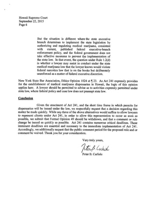 Hawaii Supreme Court
September 22, 2015
Page 6
But the situation is different where the state executive
branch determines to implement the state legislation by
authorizing and regulating medical marijuana, consistent
with current, published federal executive-branch
enforcement policy, and the federal government does not
take effective measures to prevent the implementation of
the state law. In that event, the question under Rule 1.2(d)
is whether a lawyer may assist in conduct under the state
medical marijuana law that the lawyer knows would violate
federal narcotics law that is on the books but deliberately
unenforced as a matter of federal executive discretion.
New York State Bar Association, Ethics Opinion 1024 at ¶ 23. As Act 241 expressly provides
for the establishment of medical marijuana dispensaries in Hawaii, the logic of this opinion
applies here. A lawyer should be permitted to advise as to activities expressly permitted under
state law, where federal policy and case law does not preempt state law.
Conclusion
Given the enactment of Act 241, and the short time frame in which permits for
dispensaries will be issued under the law, we respectfully request that a decision regarding this
matter be made quickly. While any three of the above alternatives would suffice to allow lawyers
to represent clients under Act 241, in order to allow this representation to occur as soon as
possible, we submit that Formal Opinion 49 should be withdrawn, and that a comment or rule
change be issued as quickly as possible. Act 241 contains numerous critical deadlines. These
imminent deadlines are essential and necessary to the immediate implementation of Act 241.
Accordingly, we additionally request that the public comment period for the proposed rule and or
comment be waived. Thank you for your consideration.
Very truly yours,
2L1Peter B. Carlisle
 