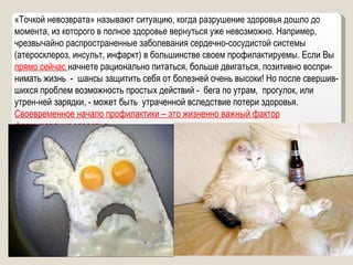 «Точкой невозврата» называют ситуацию, когда разрушение здоровья дошло до момента, из которого в полное здоровье вернуться уже невозможно. Например, чрезвычайно распространенные заболевания сердечно-сосудистой системы (атеросклероз, инсульт, инфаркт) в большинстве своем профилактируемы. Если Вы  прямо сейчас  начнете рационально питаться, больше двигаться, позитивно воспри-нимать жизнь  -  шансы защитить себя от болезней очень высоки! Но после свершив-шихся проблем возможность простых действий -  бега по утрам,  прогулок, или утрен-ней зарядки, - может быть  утраченной вследствие потери здоровья.  Своевременное начало профилактики – это жизненно важный фактор формирования здоровья. 