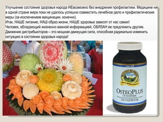 Улучшение состояния здоровья народа НЕвозможно без внедрения профилактики. Медицине ни в одной стране мира пока не удалось успешно совместить лечебное дело и профилактические меры (за исключением вакцинации, конечно). Итак, НАШЕ питание, НАШ образ жизни, НАШЕ здоровье зависят от нас самих!  Человек, обладающий жизненно важной информацией, ОБЯЗАН ее предложить другим. Движение дистрибьюторов – это мощная движущая сила, способная радикально изменить ситуацию в состоянии здоровья народа! 