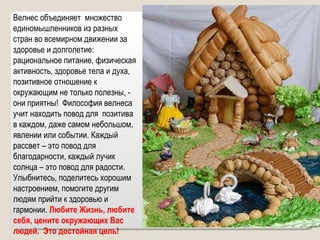 Велнес объединяет  множество единомышленников из разных стран во всемирном движении за здоровье и долголетие: рациональное питание, физическая активность, здоровье тела и духа,  позитивное отношение к окружающим не только полезны, - они приятны!  Философия велнеса учит находить повод для  позитива в каждом, даже самом небольшом, явлении или событии. Каждый рассвет – это повод для благодарности, каждый лучик солнца – это повод для радости. Улыбнитесь, поделитесь хорошим настроением, помогите другим людям прийти к здоровью и гармонии.  Любите Жизнь, любите себя, цените окружающих Вас людей.  Это достойная цель! 