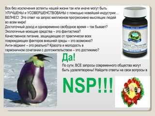 Все без исключения аспекты нашей жизни так или иначе могут быть  УЛУЧШЕНЫ и УСОВЕРШЕНСТВОВАНЫ с помощью новейшей индустрии…  ВЕЛНЕС!  Это ответ на запрос миллионов прогрессивно мыслящих людей  во всем мире!  Достаточный доход и одновременно свободное время – так бывает?  Экологичные моющие средства – это фантастика? Качественное питание, защищающее от практически всех  повреждающих факторов внешней среды – это возможно? Анти-эйджинг – это реально? Красота и молодость в  гармоничном сочетании с долгожительством – это достижимо? Да!  По сути, ВСЕ запросы современного общества могут быть удовлетворены! Найдите ответы на свои вопросы в NSP!!! 