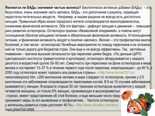 Являются ли БАДы значимой частью велнеса?  Биологически активные добавки (БАДы)  – это, безусловно, очень значимая часть велнеса. БАДы - это дополнение к рациону, коррекция недостатка питательных веществ.  Например, в нашем рационе не всегда есть достаточно кальция. Привычный образ жизни городского жителя сопровождается малоподвижностью, снижением физической активности. Оба эти фактора – дефицит кальция и движения –  повышают риск развития остеопороза. Остеопороз признан «безмолвной эпидемией», и помочь могут полноценное (богатое кальцием) питание и обязательная физическая активность. И полноценное питание, и физическая активность входят в понятие «велнес». Велнес – это профилактика многих болезней, в том числе - остеопороза! Лечебные мероприятия по поводу переломов и их осложне-ний не только дороги для бюджетов стран. Они еще и не всегда эффективны. Так,  застойные пневмонии – причина высокой летальности при переломе шейки бедра. «По данным ЦИТО (центрального института травматологии и ортопедии), остеопороз обнаруживается у каждого десятого в возрастной группе 35–50 лет. Смертность при переломах на фоне остеопороза в мире велика и составляет 13–37 % в течение первого года после перелома, инвалидизация – до 60 %, к 2050 году остеопороз может поразить все развитые страны», -  http://www.lermed101.ru/ news/osteoporoz.htm. «200 миллионов человек в мире страдают от остеопороза, причем у 2,5 миллионов это заболевание сопровождается переломами костей. В 8 из 10 случаев заболевание развивается у женщин. В возрасте старше 50 лет признаки остеопороза выявляются у каждой четвертой женщины, но только 6% женщин, проживающих в высокоразвитых странах, имеют представление об этой болезни, и еще меньшее число пред- принимают меры по его выявлению и профилактике… Частота остеопороза  у жительниц развитых стран достигает 40 %», -  http://www.sibvaleo.com/docu ment.phtml?id=2469. 