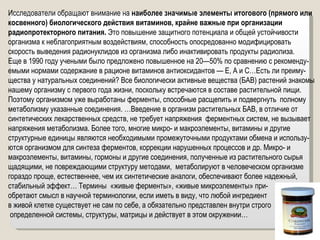 Исследователи обращают внимание на  наиболее значимые элементы итогового (прямого или косвенного) биологического действия витаминов, крайне важные при организации радиопротекторного питания.  Это повышение защитного потенциала и общей устойчивости организма к неблагоприятным воздействиям, способность опосредованно модифицировать скорость выведения радионуклидов из организма либо инактивировать продукты радиолиза. Еще в 1990 году учеными было предложено повышенное на 20—50% по сравнению с рекоменду-емыми нормами содержание в рационе витаминов антиоксидантов — Е, А и С…Есть ли преиму-щества у натуральных соединений? Все биологически активные вещества (БАВ) растений знакомы нашему организму с первого года жизни, поскольку встречаются в составе растительной пищи. Поэтому организмом уже выработаны ферменты, способные расщепить и подвергнуть  полному метаболизму указанные соединения. …Введение в организм растительных БАВ, в отличие от синтетических лекарственных средств, не требует напряжения  ферментных систем, не вызывает напряжения метаболизма. Более того, многие микро- и макроэлементы, витамины и другие структурные единицы являются необходимыми промежуточными продуктами обмена и использу-ются организмом для синтеза ферментов, коррекции нарушенных процессов и др. Микро- и макроэлементы, витамины, гормоны и другие соединения, полученные из растительного сырья щадящими, не повреждающими структуру методами,  метаболируют в человеческом организме гораздо проще, естественнее, чем их синтетические аналоги, обеспечивают более надежный, стабильный эффект… Термины  «живые ферменты», «живые микроэлементы» при- обретают смысл в научной терминологии, если иметь в виду, что любой ингредиент  в живой клетке существует не сам по себе, а обязательно представлен внутри строго определенной системы, структуры, матрицы и действует в этом окружении… 