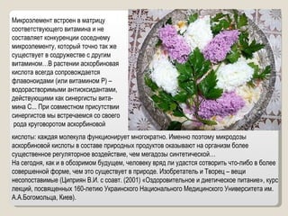 Микроэлемент встроен в матрицу соответствующего витамина и не составляет конкуренции соседнему микроэлементу, который точно так же существует в содружестве с другим витамином…В растении аскорбиновая кислота всегда сопровождается флавоноидами (или витамином Р) – водорастворимыми антиоксидантами, действующими как синергисты вита- мина С... При совместном присутствии синергистов мы встречаемся со своего рода круговоротом аскорбиновой кислоты: каждая молекула функционирует многократно. Именно поэтому микродозы аскорбиновой кислоты в составе природных продуктов оказывают на организм более существенное регуляторное воздействие, чем мегадозы синтетической… На сегодня, как и в обозримом будущем, человеку вряд ли удастся сотворить что-либо в более совершенной форме, чем это существует в природе. Изобретатель и Творец – вещи несопоставимые (Циприян В.И. с соавт. (2001) «Оздоровительное и диетическое питание», курс лекций, посвященных 160-летию Украинского Национального Медицинского Университета им. А.А.Богомольца, Киев). 