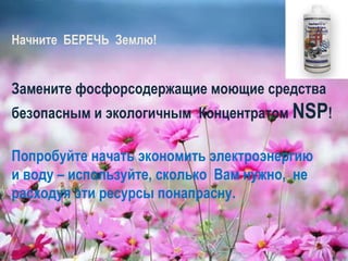 Начните  БЕРЕЧЬ  Землю! Замените фосфорсодержащие моющие средства  безопасным и экологичным  Концентратом  NSP ! Попробуйте начать экономить электроэнергию  и воду – используйте, сколько  Вам нужно,  не расходуя эти ресурсы понапрасну.  
