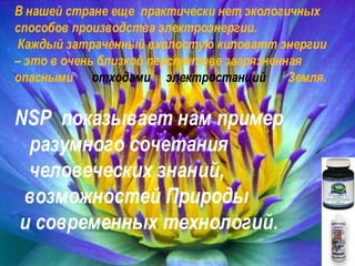 a В нашей стране еще  практически нет экологичных  способов производства электроэнергии. Каждый затраченный вхолостую киловатт энергии – это в очень близкой перспективе загрязненная  опасными  отходами  электростанций  Земля. NSP   показывает нам пример  разумного сочетания человеческих знаний, возможностей Природы  и современных технологий. 