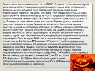 Транс-изомеры ненасыщенных жирных кислот (ТИЖК) образуются при изготовлении твердых растительных жиров путем гидрогенизациии жидких растительных масел  (подсолнечного, рапсового, соевого, пальмового и др.).  Современные  технологии, исключающие гидрогенизацию, позволяют  уменьшить  количество ТИЖК в твердых растительных жирах, однако стоимость таких технологий выше на 10-25 %) присутствуют во многих кондитерских изделиях - конфетах, печенье, вафлях, мороженом, плавленых сырках, чипсах, сухариках и др. Эти продукты  очень любимы детьми и молодежью. Научная группа по диетическим продуктам, питанию и аллергиям Европейского ведомства по безопасности пищевых продуктов на основании исследований установила, что ТИЖК не усваиваются естественным биологическим путем. Попадая в стенки клеток, такой жир мешает нормальному обмену веществ. Как результат, клетки, с одной стороны, не получают полноценного питания и энергии, с другой -  идет накопление токсинов, которые ускоряют старение клеток и развитие атеросклероза. Такую же оценку  ТИЖК дают и специалисты института экогигиены и токсикологии им. Л.И. Медведя МОЗ Украины.  В Укрметртестстандарте при проведении оценки соответствия продукции  отечественного и зарубежного производства определяется содержание в ней транс-изомеров.  Полученные результаты свидетельствуют, что на территорию Украины ввозятся и используются при производстве пищевых продуктов гидрогенизированные растительные жиры с содержанием  ТИЖК до 60%, тогда, например, в Российской Федерации введено ограничение - не более 8%, а в странах  ЕС и Израиля – до 5%. В Дании и Великобритании  приняты законы,  которые ограничивают содержание таких жиров до 2%, а в США введена  обязательная маркировка по их содержанию.  