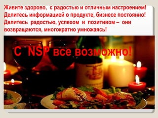 Живите здорово,  с радостью и отличным настроением! Делитесь информацией о продукте, бизнесе постоянно! Делитесь  радостью, успехом  и  позитивом –  они возвращаются, многократно умножаясь!  С  NSP  все возможно! 
