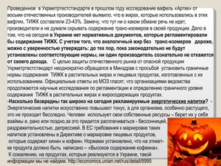 Проведенное  в Укрметртестстандарте в прошлом году исследование вафель «Артек» от  восьми отечественных производителей выявило, что в жирах, которые использовались в этих вафлях, ТИЖК составляли 23-43%. Замечу, что тут ни о каком обмане речь не идет, производители и не думали скрывать содержание транс-изомеров в своей продукции. Дело в том, что на сегодня  в Украине нет нормативных документов, которые регламентировали бы содержание ТИЖК. С учетом того, что аналогичный жир без  транс-изомеров  дороже, можно с уверенностью утверждать: до тех пор, пока законодательно не будут установлены соответствующие нормы, ни один производитель сознательно не откажется от своего дохода.   С целью защиты отечественного рынка от опасной продукции Укрметртестстандарт неоднократно обращался в Минздрав с просьбой  установить граничные нормы содержания  ТИЖК в растительных жирах и пищевых продуктах, изготовленных с их использованием. Официальные ответы из МОЗ гласят, что организациями ведомства продолжаются научные исследования по регламентации и определению граничного уровня содержания  ТИЖК в растительных жирах и жиросодержащих продуктах.   Насколько безвредны так широко на сегодня рекламируемые  энергетические напитки ?  - Энергетические напитки искусственно повышают тонус, а для организма, особенно растущего, это не проходит бесследно. Человек  использует свои собственные ресурсы – берет их у себя взаймы и, рано или поздно,за это придется расплачиваться - бессонницей, раздражительностью, депрессией. В ЕС требования к маркировке таких  напитков установлены в Директиве о маркировке пищевых продуктов, которые содержат хинин и кофеин. Нормами установлено, что на этикет- ке продукта должно быть  написано – «Высокое содержание кофеина». К сожалению, на продуктах, которые реализуются в Украине, такой  информации мы не найдем.  http://economics.unian.net/rus/detail/6995   