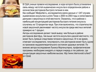 В США ученые провели исследование, в ходе которого была установлена связь между частотой ишемических инсультов в определенном районе и количеством ресторанов быстрого питания в нем. Как сообщает Medportal.ru, исследователи взяли данные о 1 247 случаях ишемических инсультов в штате Техас с 2000 по 2003 годы и сопоставили с данными о закусочных в этой местности. Оказалось, что в районах с наибольшей концентрацией ресторанов быстрого питания инсульты случались на 13 процентов чаще. При этом выяснилось, что строительство новой закусочной увеличивает частоту инсультов среди местных жителей примерно на 1 процент.  Авторы исследования делают такой вывод: чем больше в районе ресторанов фастфуд, тем выше частота инсультов в данной местности, что может быть прямым следствием питания в закусочных. В то же время, отмечают исследователи, популярность этих ресторанов может быть одним из признаков неудовлетворительного состояния здоровья жителей. По мнению автора исследования Льюиса Моргенштерна, профилактические программы необходимо внедрять в первую очередь в тех районах, где концентрация закусочных наиболее высока.  http://www.internovosti.ru/text/?id=15048 