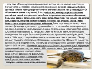 … если даже в России чудесным образом станет много детей, это изменит немногое для будущего страны. Подорван нормальный генофонд нации -  начиная с середины ХХ века здоровье каждого последующего поколения значительно хуже, чем у предыдущего (и объективных причин тому много ). В итоге  сейчас мы имеем уже третье поколение российских людей, которые никогда не были здоровыми - они родились больными, больными росли и больными рожали своих детей. Наши люди уже забыли, что детство - самый здоровый период в жизни человека (организм еще слишком молод, чтобы болеть), и что здоровье не вырастает из болезни.  Такие люди заведомо не могут иметь должную физическую и умственную трудоспособность, т.е. не способны поднять реальную экономику. Если сейчас начать призывать в армию по медицинским нормативам 1930-х годов, 92% призывников оказались бы негодными. К тому же из них, по результатам последних исследований, 20% еще и бесплодные (у этих молодых мужчин никогда не будет детей). Также, если в 1950-е годы у офицера обнаруживали систолическое кровяное давление 125 мм рт.ст., его сразу помещали в госпиталь на обследование, сейчас даже при 140 мм рт.ст. говорят, что высоковато, но в пределах нормы (нормальное кровяное давление у здорового человека только одно - 110х70 мм рт.ст.).  Понижение здоровья и способности к восприятию новой информации привело к необходимости уже с начала 1980-х годов постоянного "урезания" программ российского среднего и высшего образо- вания (в т.ч. и нормативов по физкультуре),  которые в наше время стали совсем ниже  всякой критики, но и в таком виде  мало доступны современным молодым людям . 