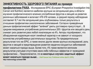 ЭФФЕКТИВНОСТЬ ЗДОРОВОГО ПИТАНИЯ на примере профилактики РАКА .  Исследование EPIC (European Prospective Investigation Into Cancer and Nutrition) является наиболее крупным на сегодняшний день в области изучения профилактического влияния употребления фруктов и овощей на развитие различных заболеваний и включает 478 478 человек, а средний период наблюдения составляет 8,7 лет.На сегодняшний день опубликованы только результаты в отношении профилактики онкологических заболеваний. Согласно приведённым данным профилактический эффект "зелёной" диеты достоверно присутствует... В среднем ежедневное употребление дополнительных 200 г фруктов или овощей в день снижает риск развития рака любой локализации на 4%. Авторы подчёркивают, что обнаруженная корреляция носит линейный характер и не зависит от исходного количества употребляемых растительных продуктов. По предварительным результатам того же EPIC, а также многих других менее крупных исследований, роль фруктов и овощей в предотвращении развития сердечно-сосудистых заболеваний может оказаться гораздо выше. Более того, 4% также являются неплохим результатом учитывая отсутствие каких-либо побочных эффектов от проводимой профилактики… Предполагается, что  в некоторых случаях защитный эффект может оказаться гораздо выше ...  J Natl Cancer Inst. Published online April 6, 2010 ,  http://netoncology.ru/news/1998 
