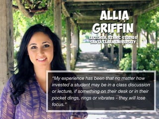 Allia
Griffin
Lecturer, Ethnic Studies
Santa Clara University
“My experience has been that no matter how
invested a student may be in a class discussion
or lecture, if something on their desk or in their
pocket dings, rings or vibrates - they will lose
focus.”
 