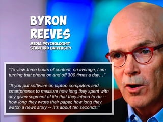 Byron
Reeves
Media Psychologist
Stanford University
"To view three hours of content, on average, I am
turning that phone on and oﬀ 300 times a day…”
"If you put software on laptop computers and
smartphones to measure how long they spent with
any given segment of life that they intend to do --
how long they wrote their paper, how long they
watch a news story -- it's about ten seconds."
 