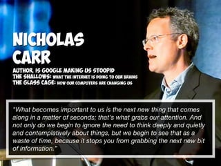 "What becomes important to us is the next new thing that comes
along in a matter of seconds; that's what grabs our attention. And
not only do we begin to ignore the need to think deeply and quietly
and contemplatively about things, but we begin to see that as a
waste of time, because it stops you from grabbing the next new bit  
of information.”
Nicholas
Carr
Author, Is google making us stoopid
The Shallows: What the Internet is doing to our brains
The Glass Cage: How our computers are changing us
 