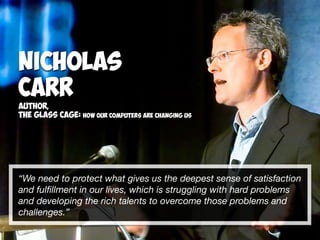“We need to protect what gives us the deepest sense of satisfaction
and fulﬁllment in our lives, which is struggling with hard problems
and developing the rich talents to overcome those problems and
challenges.”
Nicholas
Carr
Author,
The Glass Cage: How our computers are changing us
 