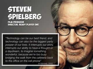 “Technology can be our best friend, and
technology can also be the biggest party
pooper of our lives. It interrupts our story,
interrupts our ability to have a thought or
a daydream, to imagine something
wonderful, because we're too busy
bridging the walk from the cafeteria back
to the ofﬁce on the cell phone”
(in Kennedy, 2002)
Steven
Spielberg
Film Producer
Director, Ready Player One
 