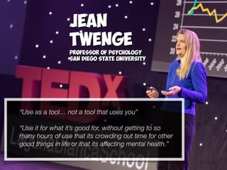 “Use as a tool… not a tool that uses you”
“Use it for what it’s good for, without getting to so
many hours of use that its crowding out time for other
good things in life or that its affecting mental health.”
Jean
Twenge
Professor of Psychology
San Diego State University
 