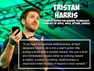 “If you want to maximize addictiveness, all tech
designers need to do is link a user’s action (like
pulling a lever) with a variable reward. You pull a lever
and immediately receive either an enticing reward  
(a match, a prize!) or nothing. Addictiveness is
maximized when the rate of reward is most variable.”
Tristan  
Harris
Founder Centre for Humane Technology
Formerly of Apple, Wikia, Apture, Google 
 