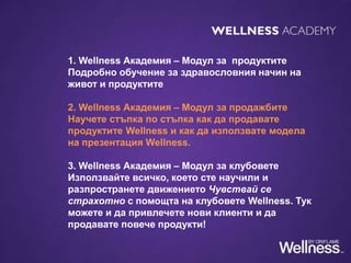 1. Wellness Академия – Модул за продуктите
Подробно обучение за здравословния начин на
живот и продуктите
2. Wellness Академия – Модул за продажбите
Научете стъпка по стъпка как да продавате
продуктите Wellness и как да използвате модела
на презентация Wellness.
3. Wellness Академия – Модул за клубовете
Използвайте всичко, което сте научили и
разпространете движението Чувствай се
страхотно с помощта на клубовете Wellness. Тук
можете и да привлечете нови клиенти и да
продавате повече продукти!
 