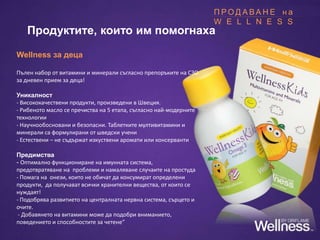 Wellness за деца
Пълен набор от витамини и минерали съгласно препоръките на СЗО
за дневен прием за деца!
Уникалност
- Висококачествени продукти, произведени в Швеция.
- Рибеното масло се пречиства на 5 етапа, съгласно най-модерните
технологии
- Научнообосновани и безопасни. Таблетките мултивитамини и
минерали са формулирани от шведски учени
- Естествени – не съдържат изкуствени аромати или консерванти
Предимства
- Оптимално функциониране на имунната система,
предотвратяване на проблеми и намаляване случаите на простуда
- Помага на онези, които не обичат да консумират определени
продукти, да получават всички хранителни вещества, от които се
нуждаят!
- Подобрява развитието на централната нервна система, сърцето и
очите.
- Добавянето на витамини може да подобри вниманието,
поведението и способностите за четене”
Продуктите, които им помогнаха
П Р О Д А В А Н Е н а
W E L L N E S S
 