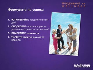 Формулата на успеха
1. ИЗПОЛЗВАЙТЕ продуктите всеки
ден!
2. СПОДЕЛЕТЕ своите истории на
успеха и историите на останалите!
3. ПОИСКАЙТЕ поръчката!
4. ТЪРСЕТЕ обратна връзка от
клиента
П Р О Д А В А Н Е н а
W E L L N E S S
 