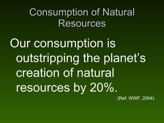 Consumption of Natural Resources Our consumption is outstripping the planet’s creation of natural resources by 20%. (Ref: ...