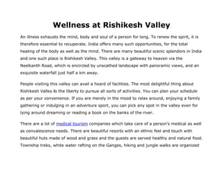 Wellness at Rishikesh Valley
An illness exhausts the mind, body and soul of a person for long. To renew the spirit, it is
therefore essential to recuperate. India offers many such opportunities, for the total
healing of the body as well as the mind. There are many beautiful scenic splendors in India
and one such place is Rishikesh Valley. This valley is a gateway to heaven via the
Neelkanth Road, which is encircled by unscathed landscape with panoramic views, and an
exquisite waterfall just half a km away.

People visiting this valley can avail a hoard of facilities. The most delightful thing about
Rishikesh Valley is the liberty to pursue all sorts of activities. You can plan your schedule
as per your convenience. If you are merely in the mood to relax around, enjoying a family
gathering or indulging in an adventure sport, you can pick any spot in the valley even for
lying around dreaming or reading a book on the banks of the river.

There are a lot of medical tourism companies which take care of a person’s medical as well
as convalescence needs. There are beautiful resorts with an ethnic feel and touch with
beautiful huts made of wood and grass and the guests are served healthy and natural food.
Township treks, white water rafting on the Ganges, hiking and jungle walks are organized
 