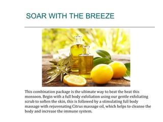 SOAR WITH THE BREEZE
This combination package is the ultimate way to beat the heat this
monsoon. Begin with a full body exfoliation using our gentle exfoliating
scrub to soften the skin, this is followed by a stimulating full body
massage with rejuvenating Citrus massage oil, which helps to cleanse the
body and increase the immune system.
 