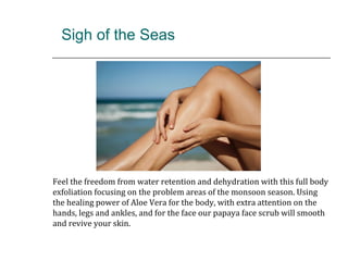 Sigh of the Seas
Feel the freedom from water retention and dehydration with this full body
exfoliation focusing on the problem areas of the monsoon season. Using
the healing power of Aloe Vera for the body, with extra attention on the
hands, legs and ankles, and for the face our papaya face scrub will smooth
and revive your skin.
 
