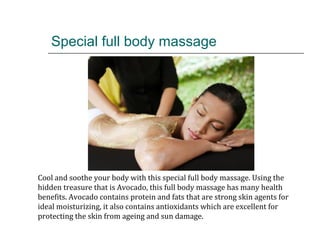 Special full body massage
Cool and soothe your body with this special full body massage. Using the
hidden treasure that is Avocado, this full body massage has many health
benefits. Avocado contains protein and fats that are strong skin agents for
ideal moisturizing, it also contains antioxidants which are excellent for
protecting the skin from ageing and sun damage.
 