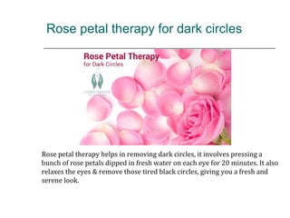Rose petal therapy for dark circles
Rose petal therapy helps in removing dark circles, it involves pressing a
bunch of rose petals dipped in fresh water on each eye for 20 minutes. It also
relaxes the eyes & remove those tired black circles, giving you a fresh and
serene look.
 