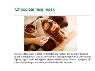 Chocolate face mask
Chocolate face mask is great for maintaining radiant and younger-looking
skin in a natural way. Add 1 tablespoon of cocoa powder with 2 tablespoons
of plain yogurt and 1 tablespoon of powdered oatmeal. Mix in 1 teaspoon of
honey. Apply the paste on face, wash off after 1/2 an hour.
 
