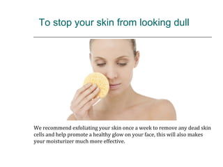  To stop your skin from looking dull
We recommend exfoliating your skin once a week to remove any dead skin
cells and help promote a healthy glow on your face, this will also makes
your moisturizer much more effective.
 