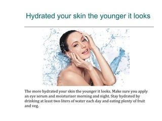 Hydrated your skin the younger it looks
The more hydrated your skin the younger it looks. Make sure you apply
an eye serum and moisturizer morning and night. Stay hydrated by
drinking at least two liters of water each day and eating plenty of fruit
and veg.
 