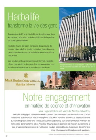 2
en matière de science et d’innovation
Mark Hughes Cellular and Molecular Nutrition Laboratory
Herbalife s’engage à favoriser le développement des connaissances en nutrition afin d’aider
l’humanité à atteindre un mieux-être optimal. En 2003, Herbalife a contribué à l’établissement
du Mark Hughes Cellular and Molecular Nutrition Laboratory au Center for Human Nutrition de
l’Université de la Californie à Los Angeles* (UCLA) dans le cadre de sa mission, qui consiste à
faire progresser la science de la nutrition en rendant accessibles les techniques de recherche
et de développement les plus avant-gardistes.
* L’Université de la Californie a pour politique de n’endosser aucun produit ou service en particulier.
Herbalife International est une société cotée à la Bourse de New
York (HLF) qui est en exploitation dans plus de 60 pays dans le
monde.
transforme la vie des gens
Herbalife
Notre engagement
Depuis plus de 25 ans, Herbalife est le précurseur dans
le domaine de la science de la nutrition et de la gestion
du poids personnalisée.
Herbalife fournit de façon constante des produits de
premier plan, à la fine pointe, qui aident des millions de
personnes dans le monde à atteindre leurs objectifs de
mieux-être.
Les produits et les programmes nutritionnels Herbalife
offrent des solutions de mieux-être personnalisées pour
tous les stades de la vie et tous les modes de vie.
 